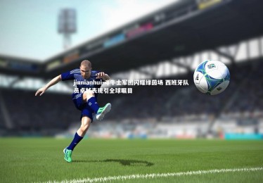 jinnianhui-斗牛士军团闪耀绿茵场 西班牙队员卓越表现引全球瞩目