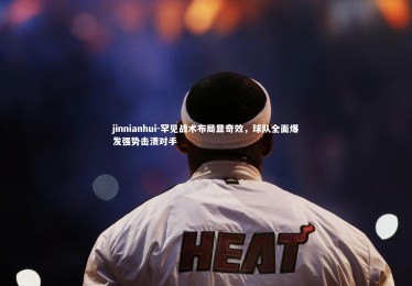 jinnianhui-罕见战术布局显奇效，球队全面爆发强势击溃对手