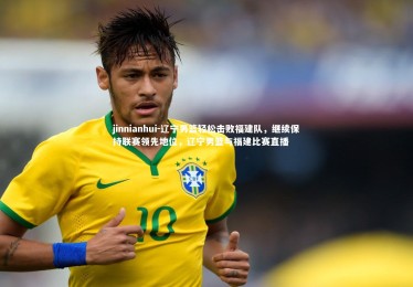 jinnianhui-辽宁男篮轻松击败福建队，继续保持联赛领先地位，辽宁男篮与福建比赛直播