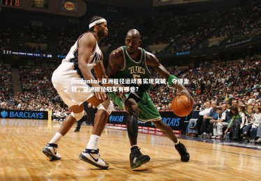 jinnianhui-亚洲田径运动员实现突破，夺得金牌，亚洲田径冠军有哪些?